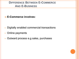 DIFFERENCE BETWEEN E-COMMERCE 
AND E-BUSINESS 
 E-Commerce involves: 
 Digitally enabled commercial transactions 
 Online payments 
 Outward process e.g sales, purchases 
 