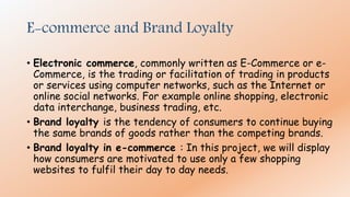 E-commerce and Brand Loyalty
• Electronic commerce, commonly written as E-Commerce or e-
Commerce, is the trading or facilitation of trading in products
or services using computer networks, such as the Internet or
online social networks. For example online shopping, electronic
data interchange, business trading, etc.
• Brand loyalty is the tendency of consumers to continue buying
the same brands of goods rather than the competing brands.
• Brand loyalty in e-commerce : In this project, we will display
how consumers are motivated to use only a few shopping
websites to fulfil their day to day needs.
 