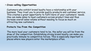 • Cross-selling Opportunities
Customers who exhibit brand loyalty have a relationship with your
business. They trust you to provide quality products and customer service.
This creates a great opportunity to fulfil more of your customers' needs.
One can make sales to loyal customers across product lines and thus
increase overall sales volume without needing to focus so much on
attracting new customers.
Protects You From the Competition
The more loyal your customers tend to be, the safer you will be from the
draw of the competition. Establishing strong brand loyalty can make you
practically immune to competitive forces. This is especially important in
places where new players enter the marketplace often.
 