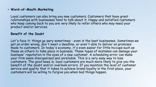 • Word-of-Mouth Marketing
Loyal customers can also bring you new customers. Customers that have great
relationships with businesses tend to talk about it. Happy and satisfied customers
who keep coming back to you are very likely to refer others who may need your
product and/or services.
Benefit of the Doubt
Let's face it; things go awry sometimes - even in the best businesses. Sometimes we
get an order wrong, don't meet a deadline, or aren't able to deliver on promises
made to customers. In today's economy, it's even easier for little hiccups such as
these an others to take place in business. These types of mistakes can damage your
business' reputation in the eyes of a new customer. A scheduling error can make
your firm seem disorganized and unreliable. This is a very easy way to lose
customers. The good news is, loyal customers are much more likely to give you the
benefit of the doubt and/or overlook errors. If you maintain the level of customer
service and quality that it takes to achieve brand loyalty in the first place, your
customers will be willing to forgive you when bad things happen.
 