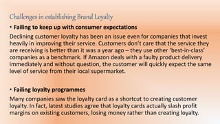 Challenges in establishing Brand Loyalty
• Failing to keep up with consumer expectations
Declining customer loyalty has been an issue even for companies that invest
heavily in improving their service. Customers don’t care that the service they
are receiving is better than it was a year ago – they use other ‘best-in-class’
companies as a benchmark. If Amazon deals with a faulty product delivery
immediately and without question, the customer will quickly expect the same
level of service from their local supermarket.
• Failing loyalty programmes
Many companies saw the loyalty card as a shortcut to creating customer
loyalty. In fact, latest studies agree that loyalty cards actually slash profit
margins on existing customers, losing money rather than creating loyalty.
 