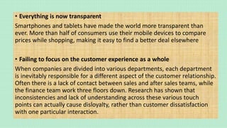 • Everything is now transparent
Smartphones and tablets have made the world more transparent than
ever. More than half of consumers use their mobile devices to compare
prices while shopping, making it easy to find a better deal elsewhere
• Failing to focus on the customer experience as a whole
When companies are divided into various departments, each department
is inevitably responsible for a different aspect of the customer relationship.
Often there is a lack of contact between sales and after sales teams, while
the finance team work three floors down. Research has shown that
inconsistencies and lack of understanding across these various touch
points can actually cause disloyalty, rather than customer dissatisfaction
with one particular interaction.
 