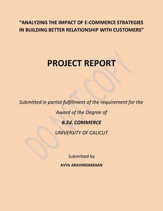 “ANALYZING THE IMPACT OF E-COMMERCE STRATEGIES
IN BUILDING BETTER RELATIONSHIP WITH CUSTOMERS”
PROJECT REPORT
Submitted in partial fulfillment of the requirement for the
Award of the Degree of
B.Ed. COMMERCE
UNIVERSITY OF CALICUT
Submitted by
AVYA ARAVINDAKSHAN
 