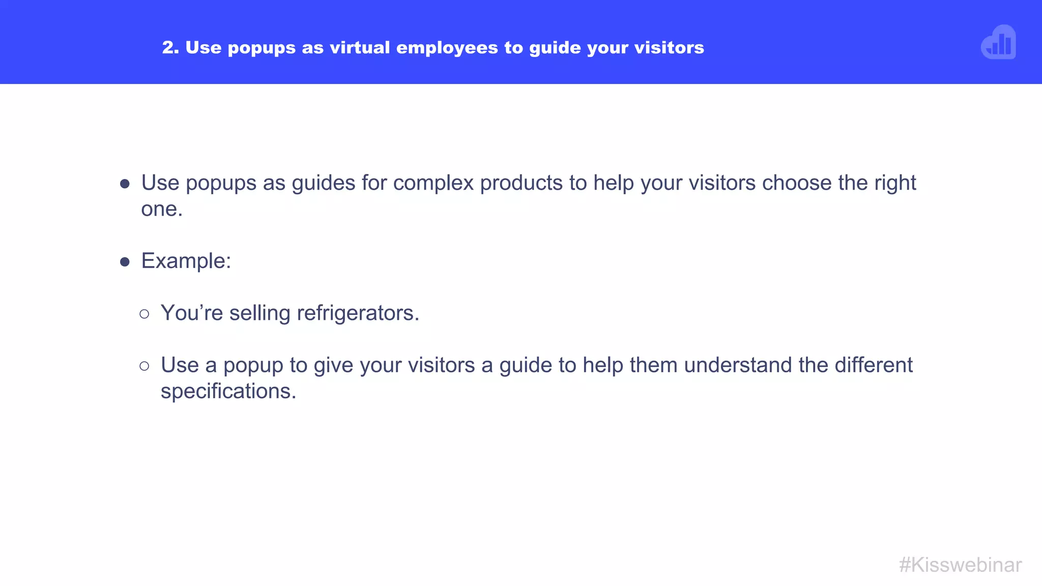 EXAMPLE #2:
● You are running a campaign on Facebook.
● You want to show a specific popup on your site only to visitors coming
from your Facebook campaign.
● Use UTM rule to make sure the popup is only shown to these visitors.
● This way, you’re personalizing these visitors’ experience on your site by
connecting your Facebook campaign with your site.
#Kisswebinar
 