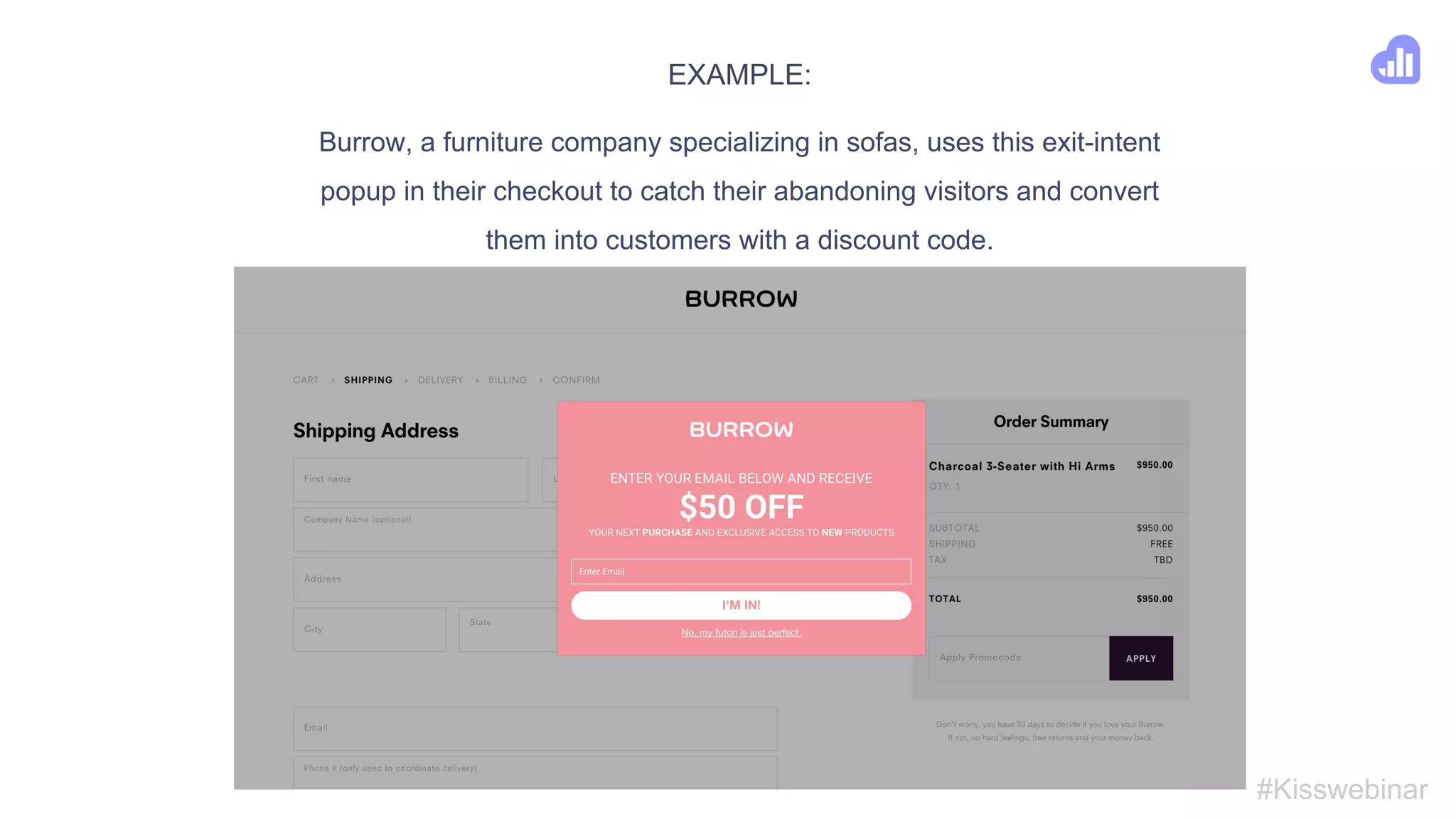 4. Catch abandoning visitors with popups
#Kisswebinar
● According to Shopify, 67.45% of people leave items in their online shopping cart -
why not try to win them back?
● Sending abandoned cart emails is one option - but that requires you have their email
(and can be illegal in some countries).
● Instead - show an exit-intent popup with a discount code.
● Remember the power of urgency - “This discount is only valid for X
minuts/hours/days”.
● Make the offer unique - show only one time per session.
 