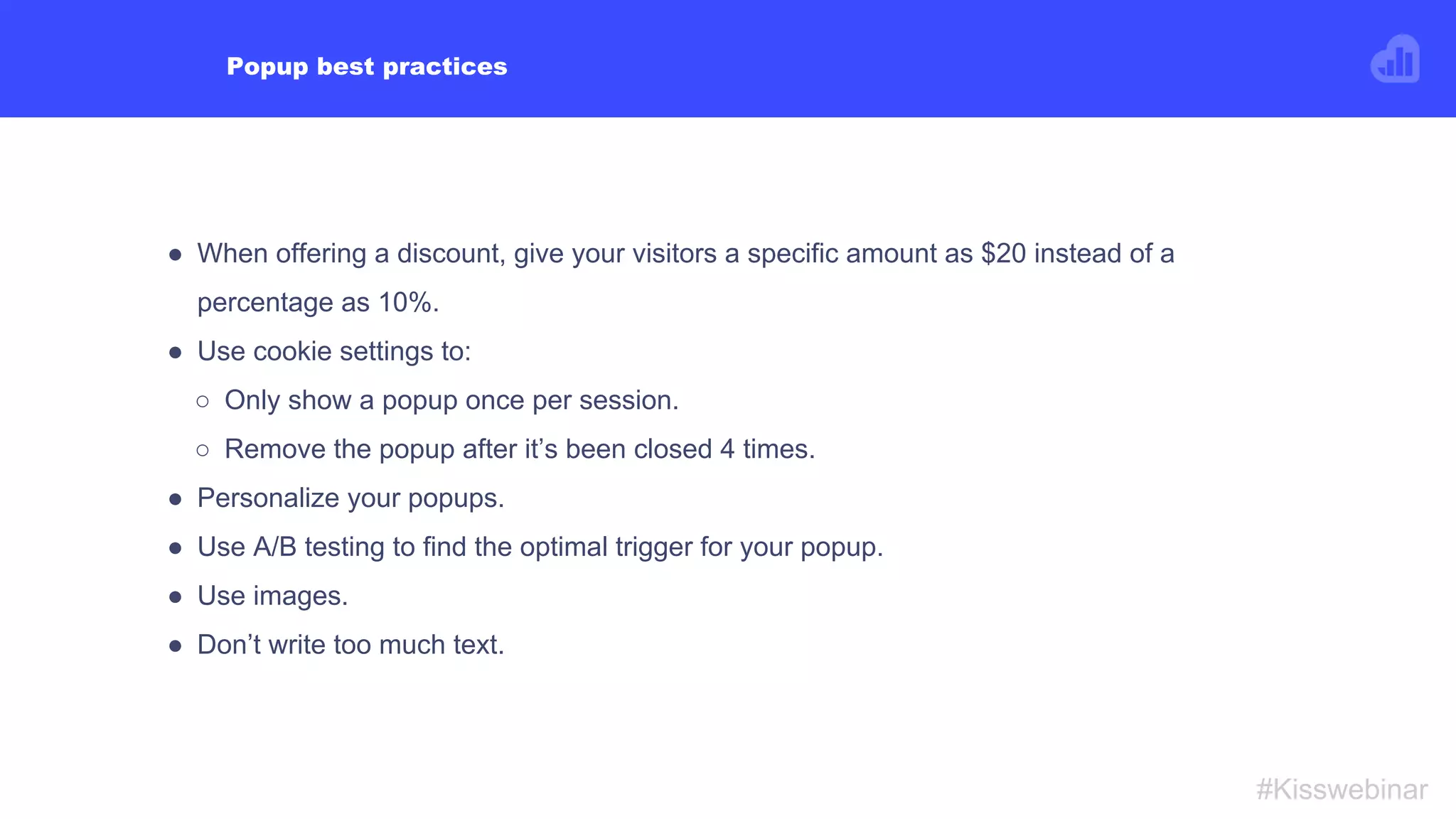 What to NEVER do when using popups
#Kisswebinar
● Show a popup in the checkout flow.
● Create a popup that doesn’t follow Google
guidelines.
● Use “Sign up” as a CTA.
● Make them fill the whole screen.
● Show it to your visitors the second they enter your
site.
● Show sign-up popups to existing subscribers.
 