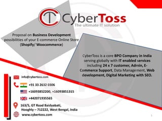 info@cybertoss.com
+91 33 2632 0306
+16093852200,,+16093851315
+442071935565
163/5, GT Road Baidyabati,
Hooghly – 712222, West Bengal, India
www.cybertoss.com
CyberToss is a core BPO Company in India
serving globally with IT enabled services
including 24 x 7 customer, Admin, E-
Commerce Support, Data Management, Web
development, Digital Marketing with SEO.
1
Proposal on Business Development
possibilities of your E-commerce Online Store
(Shopify/ Woocommerce)
 