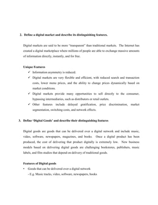 2. Define a digital market and describe its distinguishing features.
Digital markets are said to be more “transparent” than traditional markets. The Internet has
created a digital marketplace where millions of people are able to exchange massive amounts
of information directly, instantly, and for free.

Unique Features
 Information asymmetry is reduced.
 Digital markets are very flexible and efficient, with reduced search and transaction
costs, lower menu prices, and the ability to change prices dynamically based on
market conditions.
 Digital markets provide many opportunities to sell directly to the consumer,
bypassing intermediaries, such as distributors or retail outlets.
 Other

features

include

delayed

gratification,

price

discrimination,

market

segmentation, switching costs, and network effects.
3. Define ‘Digital Goods’ and describe their distinguishing features

Digital goods are goods that can be delivered over a digital network and include music,
video, software, newspapers, magazines, and books.

Once a digital product has been

produced, the cost of delivering that product digitally is extremely low. New business
models based on delivering digital goods are challenging bookstores, publishers, music
labels, and film studios that depend on delivery of traditional goods.

Features of Digital goods
•

Goods that can be delivered over a digital network
- E.g. Music tracks, video, software, newspapers, books

 