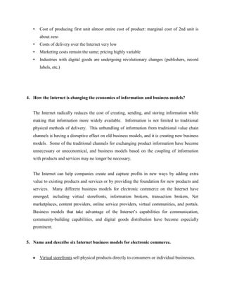 •

Cost of producing first unit almost entire cost of product: marginal cost of 2nd unit is
about zero

•

Costs of delivery over the Internet very low

•

Marketing costs remain the same; pricing highly variable

•

Industries with digital goods are undergoing revolutionary changes (publishers, record
labels, etc.)

4. How the Internet is changing the economics of information and business models?

The Internet radically reduces the cost of creating, sending, and storing information while
making that information more widely available. Information is not limited to traditional
physical methods of delivery. This unbundling of information from traditional value chain
channels is having a disruptive effect on old business models, and it is creating new business
models. Some of the traditional channels for exchanging product information have become
unnecessary or uneconomical, and business models based on the coupling of information
with products and services may no longer be necessary.

The Internet can help companies create and capture profits in new ways by adding extra
value to existing products and services or by providing the foundation for new products and
services. Many different business models for electronic commerce on the Internet have
emerged, including virtual storefronts, information brokers, transaction brokers, Net
marketplaces, content providers, online service providers, virtual communities, and portals.
Business models that take advantage of the Internet’s capabilities for communication,
community-building capabilities, and digital goods distribution have become especially
prominent.

5. Name and describe six Internet business models for electronic commerce.

Virtual storefronts sell physical products directly to consumers or individual businesses.

 