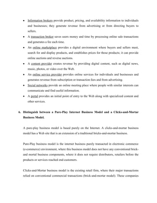 Information brokers provide product, pricing, and availability information to individuals
and businesses; they generate revenue from advertising or from directing buyers to
sellers.
A transaction broker saves users money and time by processing online sale transactions
and generates a fee each time.
An online marketplace provides a digital environment where buyers and sellers meet,
search for and display products, and establishes prices for those products; it can provide
online auctions and reverse auctions.
A content provider creates revenue by providing digital content, such as digital news,
music, photos, or video over the Web.
An online service provider provides online services for individuals and businesses and
generates revenue from subscription or transaction fees and from advertising.
Social networks provide an online meeting place where people with similar interests can
communicate and find useful information.
A portal provides an initial point of entry to the Web along with specialized content and
other services.

6. Distinguish between a Pure-Play Internet Business Model and a Clicks-and-Mortar
Business Model.

A pure-play business model is based purely on the Internet. A clicks-and-mortar business
model has a Web site that is an extension of a traditional bricks-and-mortar business.

Pure-Play business model is the internet business purely transacted in electronic commerce
(e-commerce) environment, where this business model does not have any conventional brickand mortal business components, where it does not require distributors, retailers before the
products or services reached end customers.

Clicks-and-Mortar business model is the existing retail firm, where their major transactions
relied on conventional commercial transactions (brick-and-mortar model). These companies

 