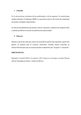 4. LinkedIn
Es la red social por excelencia de los profesionales y de los negocios. Es esencial para
modelos Business To Business (B2B) y se posiciona como la red social más importante
de muchas estrategias empresariales.
Se trata de una plataforma que permite conocer a personas y empresas de cualquier nicho
y además posibilita la creación de publicaciones patrocinadas.
5. Pinterest
Quizás es una de las redes que cuenta con un perfil de usuario más específico, quizás más
gráfico. Es perfecta para el comercio electrónico. Grandes marcas conocidas ya
utilizan Pinterest para que sus usuarios puedan compartirlas, dar “me gusta” o “pinearlas”.
BIBLIOGRAFÍA.
Kenneth L y Carol G (2013). E-commerce 2013. Negocios, tecnología, sociedad. Novena
edición Naucalpan de Juárez., Estado de México.
 