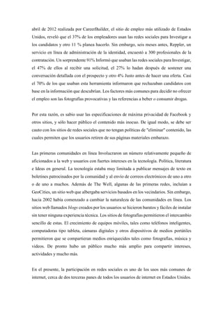 abril de 2012 realizada por CareerBuilder, el sitio de empleo más utilizado de Estados
Unidos, reveló que el 37% de los empleadores usan las redes sociales para Investigar a
los candidatos y otro 11 % planea hacerlo. Sin embargo, seis meses antes, Reppler, un
servicio en línea de administración de la identidad, encuestó a 300 profesionales de la
contratación. Un sorprendente 91% Informó que usaban las redes sociales para Investigar,
el 47% de ellos al recibir una solicitud, el 27% lo hadan después de sostener una
conversación detallada con el prospecto y otro 4% Justo antes de hacer una oferta. Casi
el 70% de los que usaban esta herramienta informaron que rechazaban candidatos con
base en la información que descubrían. Los factores más comunes para decidir no ofrecer
el empleo son las fotografías provocativas y las referencias a beber o consumir drogas.
Por esta razón, es sabio usar las especificaciones de máxima privacidad de Facebook y
otros sitios, y sólo hacer público el contenido más inocuo. De igual modo, se debe ser
cauto con los sitios de redes sociales que no tengan políticas de "eliminar" contenido, las
cuales permiten que los usuarios retiren de sus páginas materiales embarazo.
Las primeras comunidades en línea Involucraron un número relativamente pequeño de
aficionados a la web y usuarios con fuertes intereses en la tecnología. Política, literatura
e Ideas en general. La tecnología estaba muy limitada a publicar mensajes de texto en
boletines patrocinados por la comunidad y al envío de correos electrónicos de uno a otro
o de uno a muchos. Además de The Well, algunas de las primeras redes, incluían a
GeoCities, un sitio web que albergaba servicios basados en los vecindarios. Sin embargo,
hacia 2002 había comenzado a cambiar la naturaleza de las comunidades en línea. Los
sitios web llamados blogs creados por los usuarios se hicieron baratos y fáciles de instalar
sin tener ninguna experiencia técnica. Los sitios de fotografías permitieron el intercambio
sencillo de estas. El crecimiento de equipos móviles, tales como teléfonos inteligentes,
computadoras tipo tableta, cámaras digitales y otros dispositivos de medios portátiles
permitieron que se compartieran medios enriquecidos tales como fotografías, música y
videos. De pronto hubo un público mucho más amplio para compartir intereses,
actividades y mucho más.
En el presente, la participación en redes sociales es uno de los usos más comunes de
internet, cerca de dos terceras panes de todos los usuarios de internet en Estados Unidos.
 