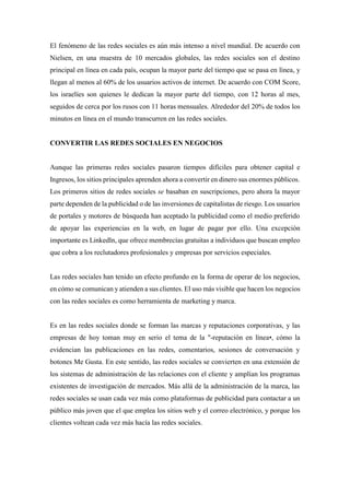 El fenómeno de las redes sociales es aún más intenso a nivel mundial. De acuerdo con
Nielsen, en una muestra de 10 mercados globales, las redes sociales son el destino
principal en línea en cada país, ocupan la mayor parte del tiempo que se pasa en línea, y
llegan al menos al 60% de los usuarios activos de internet. De acuerdo con COM Score,
los israelíes son quienes le dedican la mayor parte del tiempo, con 12 horas al mes,
seguidos de cerca por los rusos con 11 horas mensuales. Alrededor del 20% de todos los
minutos en línea en el mundo transcurren en las redes sociales.
CONVERTIR LAS REDES SOCIALES EN NEGOCIOS
Aunque las primeras redes sociales pasaron tiempos difíciles para obtener capital e
Ingresos, los sitios principales aprenden ahora a convertir en dinero sus enormes públicos.
Los primeros sitios de redes sociales se basaban en suscripciones, pero ahora la mayor
parte dependen de la publicidad o de las inversiones de capitalistas de riesgo. Los usuarios
de portales y motores de búsqueda han aceptado la publicidad como el medio preferido
de apoyar las experiencias en la web, en lugar de pagar por ello. Una excepción
importante es Linkedln, que ofrece membrecías gratuitas a individuos que buscan empleo
que cobra a los reclutadores profesionales y empresas por servicios especiales.
Las redes sociales han tenido un efecto profundo en la forma de operar de los negocios,
en cómo se comunican y atienden a sus clientes. El uso más visible que hacen los negocios
con las redes sociales es como herramienta de marketing y marca.
Es en las redes sociales donde se forman las marcas y reputaciones corporativas, y las
empresas de hoy toman muy en serio el tema de la "-reputación en línea•, cómo la
evidencian las publicaciones en las redes, comentarios, sesiones de conversación y
botones Me Gusta. En este sentido, las redes sociales se convierten en una extensión de
los sistemas de administración de las relaciones con el cliente y amplían los programas
existentes de investigación de mercados. Más allá de la administración de la marca, las
redes sociales se usan cada vez más como plataformas de publicidad para contactar a un
público más joven que el que emplea los sitios web y el correo electrónico, y porque los
clientes voltean cada vez más hacía las redes sociales.
 
