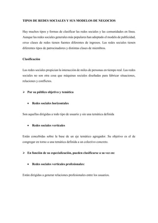 TIPOS DE REDES SOCIALES Y SUS MODELOS DE NEGOCIOS
Hay muchos tipos y formas de clasificar las redes sociales y las comunidades en línea.
Aunque las redes sociales generales más populares han adoptado el modelo de publicidad,
otras clases de redes tienen fuentes diferentes de ingresos. Las redes sociales tienen
diferentes tipos de patrocinadores y distintas clases de miembros.
Clasificación
Las redes sociales propician la interacción de miles de personas en tiempo real. Las redes
sociales no son otra cosa que máquinas sociales diseñadas para fabricar situaciones,
relaciones y conflictos.
 Por su público objetivo y temática
 Redes sociales horizontales
Son aquellas dirigidas a todo tipo de usuario y sin una temática definida
 Redes sociales verticales
Están concebidas sobre la base de un eje temático agregador. Su objetivo es el de
congregar en torno a una temática definida a un colectivo concreto.
 En función de su especialización, pueden clasificarse a su vez en:
 Redes sociales verticales profesionales:
Están dirigidas a generar relaciones profesionales entre los usuarios.
 