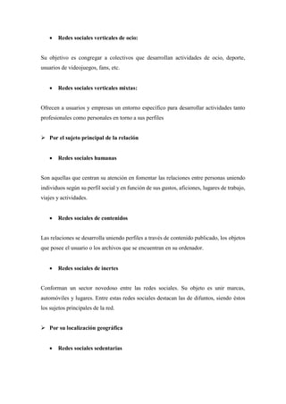  Redes sociales verticales de ocio:
Su objetivo es congregar a colectivos que desarrollan actividades de ocio, deporte,
usuarios de videojuegos, fans, etc.
 Redes sociales verticales mixtas:
Ofrecen a usuarios y empresas un entorno específico para desarrollar actividades tanto
profesionales como personales en torno a sus perfiles
 Por el sujeto principal de la relación
 Redes sociales humanas
Son aquellas que centran su atención en fomentar las relaciones entre personas uniendo
individuos según su perfil social y en función de sus gustos, aficiones, lugares de trabajo,
viajes y actividades.
 Redes sociales de contenidos
Las relaciones se desarrolla uniendo perfiles a través de contenido publicado, los objetos
que posee el usuario o los archivos que se encuentran en su ordenador.
 Redes sociales de inertes
Conforman un sector novedoso entre las redes sociales. Su objeto es unir marcas,
automóviles y lugares. Entre estas redes sociales destacan las de difuntos, siendo éstos
los sujetos principales de la red.
 Por su localización geográfica
 Redes sociales sedentarias
 