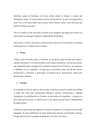 Facebook, aparte de funcionar con textos, utiliza mucho la imagen y, cuanto más
descriptivas, mejor. El usuario puede sentirse más atraído por un post si la imagen lleva
texto. No es una tarea difícil pues existen varios editores online como Iloveimg que
pueden facilitarte esta tarea.
Eso sí, lo mejor es crear una línea de diseño en las imágenes que haga que la marca sea
reconocible con mensajes llamativos, dependiendo del producto.
Otra técnica es ofrecer descuentos y promocionar concursos. De esta manera se fomenta
la participación y la fidelización a la marca.
2. Twitter
Twitter se ha convertido, junto a Facebook, en una de las redes sociales más usadas y
además tiene de por sí un especial interés en el comercio electrónico. Una de las acciones
más importantes para conseguir éxito mediante la presencia en Twitter es, por supuesto,
el feedback con los seguidores. Al igual que en Facebook, nunca está de más ofrecer
promociones y concursos y aprovechar el potencial de la comunicación online para
promocionar webinars.
3. Youtube
El contenido visual está cada vez más en auge. Cada día son más los medios que utilizan
el poder del vídeo para promocionar productos, generar conocimiento y difundir
información. La proliferación de Youtube, su alto número de seguidores y usuarios ha
provocado que las marcas se suban al carro y que saquen más provecho al departamento
de audiovisuales.
A todos nos gusta sentir que podemos ver mejor el producto, ya no basta con una simple
fotografía. El vídeo marketing es la mejor opción para satisfacer esta demanda. Además,
Google prioriza en los resultados la búsqueda a los sitios con vídeos.
 