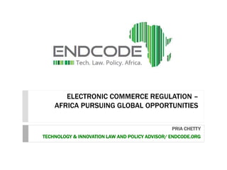 ELECTRONIC COMMERCE REGULATION –
AFRICA PURSUING GLOBAL OPPORTUNITIES
PRIA CHETTY
TECHNOLOGY & INNOVATION LAW AND POLICY ADVISOR/ ENDCODE.ORG
 