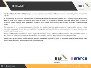 For updated information, please visit www.ibef.orgE-commerce30
DISCLAIMER
India Brand Equity Foundation (IBEF) engaged Aranca to prepare this presentation and the same has been prepared by Aranca in consultation
with IBEF.
All rights reserved. All copyright in this presentation and related works is solely and exclusively owned by IBEF. The same may not be reproduced,
wholly or in part in any material form (including photocopying or storing it in any medium by electronic means and whether or not transiently or
incidentally to some other use of this presentation), modified or in any manner communicated to any third party except with the written approval
of IBEF.
This presentation is for information purposes only. While due care has been taken during the compilation of this presentation to ensure that the
information is accurate to the best of Aranca and IBEF’s knowledge and belief, the content is not to be construed in any manner whatsoever as a
substitute for professional advice.
Aranca and IBEF neither recommend nor endorse any specific products or services that may have been mentioned in this presentation and nor do
they assume any liability or responsibility for the outcome of decisions taken as a result of any reliance placed on this presentation.
Neither Aranca nor IBEF shall be liable for any direct or indirect damages that may arise due to any act or omission on the part of the user due to any
reliance placed or guidance taken from any portion of this presentation.
 