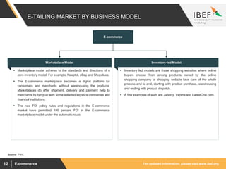 For updated information, please visit www.ibef.orgE-commerce12
E-TAILING MARKET BY BUSINESS MODEL
E-commerce
Marketplace Model
 Marketplace model adheres to the standards and directions of a
zero inventory model. For example, Naaptol, eBay and Shopclues.
 The E-commerce marketplace becomes a digital platform for
consumers and merchants without warehousing the products.
Marketplaces do offer shipment, delivery and payment help to
merchants by tying up with some selected logistics companies and
financial institutions.
 The new FDI policy rules and regulations in the E-commerce
market have permitted 100 percent FDI in the E-commerce
marketplace model under the automatic route.
Inventory-led Model
 Inventory led models are those shopping websites where online
buyers choose from among products owned by the online
shopping company or shopping website take care of the whole
process end-to-end, starting with product purchase, warehousing
and ending with product dispatch.
 A few examples of such are Jabong, Yepme and LatestOne.com.
Source: PWC
 