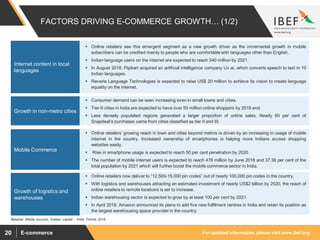 For updated information, please visit www.ibef.orgE-commerce20
FACTORS DRIVING E-COMMERCE GROWTH… (1/2)
 Online retailers see this emergent segment as a new growth driver as the incremental growth in mobile
subscribers can be credited mainly to people who are comfortable with languages other than English.
 Indian language users on the internet are expected to reach 540 million by 2021.
 In August 2018, Flipkart acquired an artificial intelligence company Liv.ai, which converts speech to text in 10
Indian languages.
 Reverie Language Technologies is expected to raise US$ 20 million to achieve its vision to create language
equality on the internet.
Internet content in local
languages
 Consumer demand can be seen increasing even in small towns and cities.
 Tier-II cities in India are expected to have over 50 million online shoppers by 2018 end.
 Less densely populated regions generated a larger proportion of online sales. Nearly 60 per cent of
Snapdeal’s purchases came from cities classified as tier II and III.
Growth in non-metro cities
 Online retailers’ growing reach in town and cities beyond metros is driven by an increasing in usage of mobile
internet in the country. Increased ownership of smartphones is helping more Indians access shopping
websites easily.
 Rise in smartphone usage is expected to reach 50 per cent penetration by 2020.
 The number of mobile internet users is expected to reach 478 million by June 2018 and 37.36 per cent of the
total population by 2021 which will further boost the mobile commerce sector in India.
Mobile Commerce
Source: Media sources, Kalaari capital – India Trends 2018
 Online retailers now deliver to “12,500-15,000 pin codes” out of nearly 100,000 pin codes in the country.
 With logistics and warehouses attracting an estimated investment of nearly US$2 billion by 2020, the reach of
online retailers to remote locations is set to increase.
 Indian warehousing sector is expected to grow by at least 100 per cent by 2021.
 In April 2018, Amazon announced its plans to add five new fulfilment centres in India and retain its position as
the largest warehousing space provider in the country.
Growth of logistics and
warehouses
 