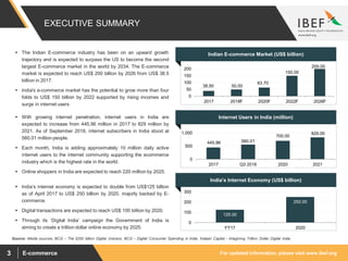 For updated information, please visit www.ibef.orgE-commerce3
38.50 50.00
63.70
150.00
200.00
0
50
100
150
200
2017 2018F 2020F 2022F 2026F
445.96 560.01
700.00
829.00
0
500
1,000
2017 Q3 2018 2020 2021
Internet Users in India (million)
India’s Internet Economy (US$ billion)
125.00
250.00
0
100
200
300
FY17 2020
Indian E-commerce Market (US$ billion)
Source: Media sources, BCG – The $250 billion Digital Volcano, BCG – Digital Consumer Spending in India, Kalaari Capital - Imagining Trillion Dollar Digital India
 The Indian E-commerce industry has been on an upward growth
trajectory and is expected to surpass the US to become the second
largest E-commerce market in the world by 2034. The E-commerce
market is expected to reach US$ 200 billion by 2026 from US$ 38.5
billion in 2017.
 India's e-commerce market has the potential to grow more than four
folds to US$ 150 billion by 2022 supported by rising incomes and
surge in internet users
 With growing internet penetration, internet users in India are
expected to increase from 445.96 million in 2017 to 829 million by
2021. As of September 2018, internet subscribers in India stood at
560.01 million people.
 Each month, India is adding approximately 10 million daily active
internet users to the internet community supporting the ecommerce
industry which is the highest rate in the world.
 Online shoppers in India are expected to reach 220 million by 2025.
 India’s internet economy is expected to double from US$125 billion
as of April 2017 to US$ 250 billion by 2020, majorly backed by E-
commerce.
 Digital transactions are expected to reach US$ 100 billion by 2020.
 Through its ‘Digital India’ campaign the Government of India is
aiming to create a trillion dollar online economy by 2025.
EXECUTIVE SUMMARY
 