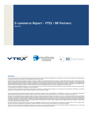 E-commerce Report – VTEX / BR Partners
Maio 2013
Disclaimer
Este relatório foi preparado e emitido pelo Departamento de Research do BR Partners Corretora de Títulos e Valores Mobiliários S.A. (“BR Partners”), mas não deve ser considerado um relatório de Research
(“relatório de análise”) para os fins do artigo 1º da Instrução CVM nº 483, de 6 de julho de 2010.
Este relatório prove parâmetros para avaliação do e-commerce, e não deve ser considerado como uma indicação para compra ou venda, ou uma solicitação de oferta para compra ou venda de qualquer valor
mobiliário, ou participar de qualquer estratégia de negociação em qualquer jurisdição. As informações aqui presentes são consideradas confiáveis na data de sua publicação, e foram obtidas de fontes
públicas consideradas confiáveis. O BR Partners, suas afiliadas e subsidiárias não se responsabilizam por decisões de investimento tomadas com base nos dados aqui divulgados e não se responsabiliza pela
precisão dessas informações. Opiniões, estimativas, e projeções aqui presentes na data de sua publicação fazem parte da análise e julgamento do(s) analista(s) e estão sujeitas a modificações sem aviso
prévio em decorrência de alterações das condições de mercado. O BR Partners não tem a responsabilidade de atualizar e alterar as informações deste relatório para o leitor.
O analista responsável pela produção deste relatório, cujo nome está destacado em negrito, confirma que as opiniões aqui expressas representam precisa e exclusivamente o reflexo de suas próprias opiniões
e foram preparadas de forma autônoma e independente, inclusive do BR Partners.
Este relatório não pode ser reproduzido ou distribuído para qualquer pessoa, inteiramente ou em parte, para qualquer propósito, sem o consentimento escrito do BR Partners. O BR Partners, suas afiliadas e
subsidiárias não se responsabilizam por decisões de investimento tomadas com base nos dados aqui divulgados.
This report has been prepared and issued by the Research Department of BR Partners Corretora de Títulos e Valores Mobiliários S.A. (“BR Partners”). This report is not a product of the Equity Research
Department of BR Partners and should not be construed as a research report (“relatório de análise”) for the purposes of the article 1 of the CVM Instruction NR. 483, dated July 06, 2010.
This report aims at providing parameters on evaluating e-commerce, and does not constitute, and should not be construed as an offer to buy or sell, or a solicitation of an offer to buy or sell any financial
instrument, or to participate in any particular trading strategy in any jurisdiction. The information herein is believed to be reliable as of the date on which this report was issued and has been obtained
from public sources believed to be reliable. BR Partners Group does not make any express or implied representation or warranty as to the completeness, reliability or accuracy of such information, nor
does this report intend to be a complete statement or summary of the markets or developments referred to herein. Opinions, estimates, and projections expressed herein constitute the current judgment
of the analyst responsible for the substance of this report as of the date on which it was issued and are, therefore, subject to change without notice. BR Partners Group has no obligation to update, modify
or amend this report and inform the reader accordingly.
The analyst responsible for the production of this report, whose name is highlighted, hereby certifies that the views expressed herein accurately and exclusively reflect his or her personal views and
opinions and were prepared independently and autonomously, including from BR Partners Corretora de Títulos e Valores Mobiliários S.A. and other group companies.
This report may not be reproduced or redistributed to any other person, in whole or in part, for any purpose, without the prior written consent of BR Partners. BR Partners and/or any other group
companies is not, and will not be liable for any investment decisions (or otherwise) based on the information provided herein.
 