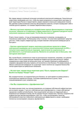 ИНТЕРНЕТ ТОРГОВЛЯ В РОССИИ
Интервью | Нильс Тонсен (Lamoda.ru)

Мы твердо верим в огромный потенциал российской электронной коммерции. Значительные
инвестиции необходимы для того, чтобы мы имели возможность осуществлять доставку по
всей территории России и предоставлять сервис мирового класса для совершения покупок.
Мы уделяем особое внимание качеству обслуживания клиентов, которое оправдывает себя в
течение долгого времени, что снижает маркетинговые затраты.

– Многие участники недовольны воздействием хорошо финансируемых стартапов
на рынок, обвиняя их в инфляции в сфере маркетинга и трудовых ресурсов после
получения огромных инвестиций. Что бы Вы им ответили?
Я могу только сказать, что мы не принимаем решения по затратам, основываясь на
полученных инвестициях. По большому счету, я считаю, что участники привлекают средства
для того, чтобы создать инфраструктуру, которая помогает электронной коммерции расти
быстрее и

– Критики характеризуют модель некоторых российских проектов в сфере
электронной коммерции как в значительной степени ориентированную на IPO, с
популистским маркетинговым подходом, практически не нацеленным на
рентабелность и устойчивое развитие. Является ли Lamoda чем-то большим, чем
венчурная авантюра?
Мы строим бизнес, внимательно глядя на долгосрочные показатели, например, на customer
lifetime value. И хотя существующая неразвитая инфраструктура действительно требует
определенных инвестиций на начальном этапе, нет никаких сомнений в необходимости
следовать фундаментальному правилу unit economics в этом бизнесе. По моему мнению, в
области электронной коммерции не существует такого понятия как создание бизнеса без
четкой ориентации на прибыльные показатели.

– Но все-таки, какова ваша конечная цель? Быть проданными Zappos?
Выйти на биржу? Когда? Где?
Мы сосредоточились на создании большого бизнеса, не тратя время на размышления о
потенциальных вариантах выхода. Учитывая привлекательность рынка, наше
позиционирование и рост, возможно все.

– Как Вы справляетесь с фулфилментом?
На самом раннем этапе, мы сконцентрировались на создании собственной инфраструктуры
для интернет-продаж. У нас есть собственный центр фулфилмента, а также собственная
курьерская служба Lamoda Express. Она осуществляет доставку на следующий день с
возможностью примерки в более чем 25 городах России и Казахстана. Причины создания этой
инфраструктуры весьма разнообразны. Для того, чтобы контролировать качество
обслуживания клиентов и обеспечить максимальную эффективность затрат, необходимо
полностью контролировать процессы фулфилмента.

10

 