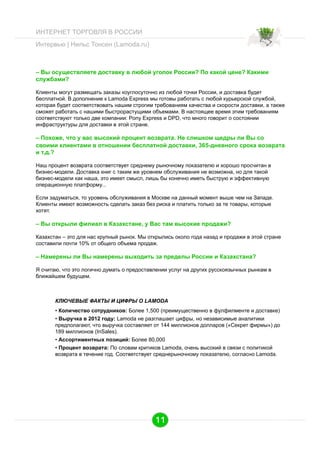 ИНТЕРНЕТ ТОРГОВЛЯ В РОССИИ
Интервью | Нильс Тонсен (Lamoda.ru)

– Вы осуществляете доставку в любой уголок России? По какой цене? Какими
службами?
Клиенты могут размещать заказы коуглосуточно из любой точки России, и доставка будет
бесплатной. В дополнение к Lamoda Express мы готовы работать с любой курьерской службой,
которая будет соответствовать нашим строгим требованиям качества и скорости доставки, а также
сможет работать с нашими быстрорастущими объемами. В настоящее время этим требованиям
соответствуют только две компании: Pony Express и DPD, что много говорит о состоянии
инфраструктуры для доставки в этой стране.

– Похоже, что у вас высокий процент возврата. Не слишком щедры ли Вы со
своими клиентами в отношении бесплатной доставки, 365-дневного срока возврата
и т.д.?
Наш процент возврата соответствует среднему рыночному показателю и хорошо просчитан в
бизнес-модели. Доставка книг с таким же уровнем обслуживания не возможна, но для такой
бизнес-модели как наша, это имеет смысл, лишь бы конечно иметь быструю и эффективную
операционную платформу...
Если задуматься, то уровень обслуживания в Москве на данный момент выше чем на Западе.
Клиенты имеют возможность сделать заказ без риска и платить только за те товары, которые
хотят.

– Вы открыли филиал в Казахстане, у Вас там высокие продажи?
Казахстан – это для нас крупный рынок. Мы открылись около года назад и продажи в этой стране
составили почти 10% от общего объема продаж.

– Намерены ли Вы намерены выходить за пределы России и Казахстана?
Я считаю, что это логично думать о предоставлении услуг на других русскоязычных рынкам в
ближайшем будущем.

КЛЮЧЕВЫЕ ФАКТЫ И ЦИФРЫ О LAMODA
•  Количество сотрудников: Более 1,500 (преимущественно в фулфилменте и доставке)
•  Выручка в 2012 году: Lamoda не разглашает цифры, но независимые аналитики
предполагают, что выручка составляет от 144 миллионов долларов («Секрет фирмы») до
189 миллионов (InSales).
•  Ассортиментных позиций: Более 80,000
•  Процент возврата: По словам критиков Lamoda, очень высокий в связи с политикой
возврата в течение год. Соответствует среднерыночному показателю, согласно Lamoda.

11

 