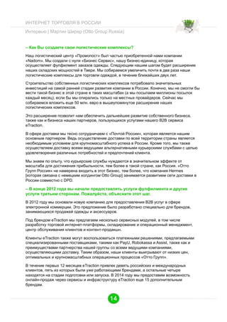 ИНТЕРНЕТ ТОРГОВЛЯ В РОССИИ
Интервью | Мартин Ширер (Otto Group Russia)
– Как Вы создаете свои логистические комплексы?
Наш логистический центр «Промопост» был частью приобретенной нами компании
«Nadom». Мы создали с нуля «Бизнес Сервис», нашу бизнес-единицу, которая
осуществляет фулфилмент заказов одежды. Следующим нашим шагом будет расширение
наших складских мощностей в Твери. Мы собираемся увеличить почти в два раза наши
логистические комплексы для торговли одеждой, в течение ближайших двух лет.
Строительство собственных логистических комплексов потребовало значительных
инвестиций на самой ранней стадии развития компании в России. Конечно, мы не смогли бы
вести такой бизнес в этой стране в таких масштабах (а мы посылаем миллионы посылок
каждый месяц), если бы мы опирались только на местных провайдеров. Сейчас мы
собираемся вложить еще 50 млн. евро в вышеупомянутое расширение наших
логистических комплексов.
Это расширение позволит нам обеспечить дальнейшее развитие собственного бизнеса,
также как и бизнеса наших партнеров, пользующихся услугами нашего B2B сервиса
eTraction.
В сфере доставки мы тесно сотрудничаем с «Почтой России», которая является нашим
основным партнером. Ведь осуществление доставки по всей территории страны является
необходимым условием для крупномасштабного успеха в России. Кроме того, мы также
осуществляем доставку всеми ведущими альтернативными курьерскими службами с целью
удовлетворения различных потребностей и предпочтений клиента.
Мы знаем по опыту, что курьерские службы нуждаются в значительном эффекте от
масштаба для достижения прибыльности, тем более в такой стране, как Россия. «Отто
Групп Россия» не намерена входить в этот бизнес, тем более, что компания Hermes
[которая связана с немецким холдингом Otto Group] занимается развитием сети доставки в
России совместно с DPD.

– В конце 2012 года вы начали предоставлять услуги фулфилмента и другие
услуги третьим сторонам. Пожалуйста, объясните этот шаг.
В 2012 году мы основали новую компанию для предоставления B2B услуг в сфере
электронной коммерции. Это предложение было разработано специально для брендов,
занимающихся продажей одежды и аксессуаров.
Под брендом eTraction мы предлагаем несколько сервисных модулей, в том числе
разработку торговой интернет-платформы, складирование и операционный менеджмент,
центр обслуживания клиентов и контент-продакшн.
Клиенты eTraction также могут воспользоваться платежными решениями, предлагаемыми
специализированными поставщиками, такими как PayU, Robokassa и Assist, также как и
преимуществами партнерства нашей группы со всеми ведущими компаниями,
осуществляющими доставку. Таким образом, наши клиенты выигрывают от низких цен,
оптимальных и крупномасштабных операционных процессов «Отто Групп».
В течение первых 12 месяцев eTraction привлек девять российских и международных
клиентов, пять из которых были уже работающими брендами, а остальные четыре
находятся на стадии подготовки или запуска. В 2014 году мы предоставим возможность
онлайн-продаж через сервисы и инфраструктуру eTraction еще 15 дополнительным
брендам.

14

 