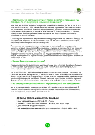ИНТЕРНЕТ ТОРГОВЛЯ В РОССИИ
Интервью | Мартин Ширер (Otto Group Russia)
– Ходят слухи, что рост ваших интернет-продаж снизился за прошедший год,
произошло ли это в результате повышения конкуренции?
Я не знаю, кто источник подобной информации, но я могу Вас заверить, что это не так. В 2012
году темпы роста «Отто Групп Россия» вновь выражались двузначными цифрами. При этом у
нас были разные показатели в различных сферах бизнеса. Интернет был главной движущей
силой роста при сильном росте продаж по всем каналам. В этом году темпы роста онлайнсегмента снова выражаются двузначными цифрами, и все наши основные предприятия
показывают существенный рост.
Статистику нам портит только текущая девальвация рубля [почти на 10% с весны 2013 года], так
как перед штаб-квартирой мы отчитываемся в евро. Но это скорее математический эффект,
который не показывает реальное состояние рынка.
Тем не менее, мы чувствуем усиление конкуренции на рынке, особенно по затратам на
маркетинг, которые становятся все более высокими в годовом исчислении. Как я уже упоминал,
мы заинтересованы в увеличении прибыли, которая в моем понимании должна быть главной
целью для любого бизнеса. Вот почему мы придерживается нашего собственного подхода и не
сосредоточиваемся только на доле рынка. Мы поддерживаем баланс между увеличением
продаж и одновременным зарабатыванием денег, что позволяет нам инвестировать еще больше
в российский рынок.

– Каковы Ваши прогнозы на будущее?
Наша цель заключается в достижении одного миллиарда евро оборота в ближайшем будущем,
но прибыльность еще более важна для нас. «Отто Групп Россия» является прибыльной
компанией и намерена оставаться таковой.
«Отто Групп Россия» - многоканальная компания с большой долей операций в Интернете. Как
следствие, мы хотим извлечь выгоду из роста российского рынка в целом и от укрепления силы
нашей группы в частности. Очень вероятно, что мы запустим дополнительные проекты в сфере
электронной коммерции в ближайшем будущем и укрепим наши позиции в качестве ведущего
фэшн-ритейлера в Интернете, а также поставщика услуг в сфере интернет-продаж в России.

– Вы скорее рассмотрите возможность внутреннего роста или приобретения?
Мы не исключаем никаких вариантов, от запуска собственных проектов до приобретений. В
стране с формирующимся рынком могут возникнуть различные возможности. Все зависит от
того, соответствуют ли они нашей бизнес-стратегии.

ОСНОВНЫЕ ФАКТЫ И ЦИФРЫ ГРУППЫ ЗА 2012 ГОД:
•  Количество сотрудников: более 2.000 в России
•  Выручка: 550 млн. евро (по сравнению с 470 млн. евро в 2011 году)
•  Доля интернет-продажи: более 50%
•  Кол-во выполненных заказов: 14,8 млн. (по сравнению с 11 млн. в 2011 году)

16

 