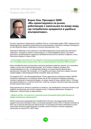 ИНТЕРНЕТ ТОРГОВЛЯ В РОССИИ
Интервью | Борис Ким (QIWI)

Борис Ким, Президент QIWI:
«Мы ориентируемся на рынки,
работающие с наличными по всему миру,
где потребители нуждаются в удобных
альтернативах».

Из сети платежных терминалов в пределах России, в настоящее время, QIWI превратился в
международного оператора моментальных многоканальных платежей, который котируется
на Нью-Йоркской бирже и работает в тесном партнерстве с Visa.
Президент QIWI Борис Ким поделился с East-West Digital News своим видением платежной
индустрии, которая не знает ни национальных, ни онлайн/оффлайн границ. Он также
рассказал о международной стратегии продвижения российской компании в Африке, в Азии,
Латинской Америке и даже в США.
– За последние несколько лет вы провели значительную диверсификацию как бизнеса,
так и географического присутствия. Как вы охарактеризуете компанию QIWI сегодня?
Наши потребители могут использовать наличные денежные средства, хранить их и оплачивать
товары и услуги как по физическим каналам, так и онлайн на равных условиях. Мы
специализируемся на том, что объединяем сервисы по осуществлению физических и
виртуальных платежей. Мы полагаем, что это удобно для наших клиентов и создает сильный
сетевой эффект, увеличивающий объем платежей через наш бизнес.
На середину 2013 г. мы обслуживаем более 14 млн. виртуальных кошельков и более 169.000
платежных терминалов, что позволяет более чем 47.000 розничных компаний принимать
платежи в денежной и электронной форме, на сумму, свыше 44 млрд. рублей (около 1,35 млрд.
долларов) ежемесячно, от более чем 60 млн. клиентов, которые пользуются данными услугами
не реже одного раза в месяц.
Наша деятельность связана и нацелена на сегменты, где преобладают наличные платежи и где
удобные альтернативы для оплаты товаров и услуг с помощью физических, Интернет и
мобильных каналов связи не представлены.

– Верите ли Вы, что еще есть значительный потенциал роста для бизнеса в
сфере платежных терминалов?
Оплата наличными средствами для потребителей в России в настоящее время является
предпочтительным способом оплаты, на который приходится около 90% от объема платежей за
2012 год по данным Центрального банка России. По оценкам Euromonitor International, оплата
наличными останется доминирующим способом оплаты в России в течение следующих
нескольких лет (около 87% в 2016 году).

18

 