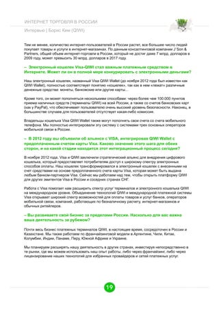ИНТЕРНЕТ ТОРГОВЛЯ В РОССИИ
Интервью | Борис Ким (QIWI)
Тем не менее, количество интернет-пользователей в России растет, все большее число людей
покупает товары и услуги в интернет-магазинах. По данным консалтинговой компании J`Son &
Partners, общий объем интернет-торговли в России, который не достиг даже 7 млрд. долларов в
2009 году, может превысить 30 млрд. долларов в 2017 году.

– Электронный кошелек Visa-QIWI стал важным платежным средством в
Интернете. Может ли он в полной мере конкурировать с электронными деньгами?
Наш электронный кошелек, названный Visa QIWI Wallet (до ноября 2012 года был известен как
QIWI Wallet), полностью соответствует понятию «кошелек», так как в нем «лежат» различные
денежные средства: монеты, банковские или другие карты...
Кроме того, он может пополняться несколькими способами: через более чем 100.000 пунктов
приема наличных средств (терминалы QIWI) на всей России, а также со счетов банковских карт
(как у PayPal), что обеспечивает пользователю очень высокий уровень безопасности. Наконец, в
большинстве случаев для пользователей отсутствует какая-либо комиссия.
Владельцы кошелька Visa QIWI Wallet также могут пополнять свои счета со счета мобильного
телефона. Мы полностью интегрировали эту систему с системами трех основных операторов
мобильной связи в России.

– В 2012 году вы объявили об альянсе с VISA, интегрировав QIWI Wallet c
предоплаченным счетом карты Visa. Каково значение этого шага для обеих
сторон, и на какой стадии находится этот интеграционный процесс сегодня?
В ноябре 2012 года, Visa и QIWI заключили стратегический альянс для внедрения цифрового
кошелька, который предоставляет потребителям доступ к широкому спектру электронных
способов оплаты. Наш кошелек трансформировался в электронный кошелек с внесенными на
счет средствами на основе предоплаченного счета карты Visa, которая может быть выдана
любым банком-партнером Visa. Сейчас мы работаем над тем, чтобы открыть платформу QIWI
для других эмитентов Visa в России и соседних странах СНГ.
Работа с Visa помогает нам расширить спектр услуг терминалов и электронного кошелька QIWI
на международном уровне. Объединение технологий QIWI и международной платежной системы
Visa открывает широкий спектр возможностей для оплаты товаров и услуг банков, операторов
мобильной связи, компаний, работающих по безналичному расчету, интернет-магазинов и
обычных ритейлеров.

– Вы развиваете свой бизнес за пределами России. Насколько для вас важна
ваша деятельность за рубежом?
Почти весь бизнес платежных терминалов QIWI, в настоящее время, сосредоточен в России и
Казахстане. Мы также работаем по франчайзинговой модели в Аргентине, Чили, Китае,
Колумбии, Индии, Панаме, Перу, Южной Африке и Украине.
Мы планируем расширять нашу деятельность в других странах, инвестируя непосредственно в
те рынки, где мы можем использовать наш опыт работы, либо через франчайзинг, либо через
лицензирование наших технологий для избранных провайдеров и сетей платежных услуг.

19

 