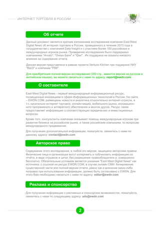 ИНТЕРНЕТ ТОРГОВЛЯ В РОССИИ

Об отчете
Данный документ является кратким изложением исследования компании East-West
Digital News об интернет торговле в России, проведенного в течение 2013 года в
сотрудничестве с компанией Data Insight и с участием более 100 российских и
международных игроков рынка. Проведение исследования было поддержано
компаниями "Arvato", "Океан Банк" и "Qiwi". Их поддержка не оказала никакого
влияния на содержание отчета.
Данная версия представлена в рамках проекта Venture Kitchen при поддержке НИУ
"ВШЭ" и компании "РВК".
Для приобретения полной версии исследования (350 стр., имеются версии на русском и
английском языках), вы можете связаться с нами по адресу: report@ewdn.com

О составителе
East-West Digital News - первый международный информационный ресурс,
посвященный инновациям в сфере Информационных технологий в России. На сайте
– EWDN.COM, размещены новости и аналитика относительно интернет-отрасли, в
т.ч. касательно интернет торговли, онлайн-медиа, мобильного рынка, инновационного программного и аппаратного обеспечения и многое другое. Ресурс также
предоставляет информацию о соответствующих юридических и инвестиционных
вопросах.
Кроме того, консультанты компании оказывают помощь международным игрокам при
развитии бизнеса на российском рынке, а также российским компаниям, по вопросам
международного продвижения.
Для получения дополнительной информации, пожалуйста, свяжитесь с нами по
данному адресу: contact@ewdn.com

Авторское право
Содержание этого исследования, в любой его версии, защищено авторским правом.
Физические лица и организации могут копировать и публиковать информацию из
отчёта, в виде отрывков и цитат, без разрешения правообладателя и, совершенно
бесплатно. Обязательным условием является указание "East-West Digital News" как
источникa, с ссылкой на ресурс EWDN.COM, в случае онлайн СМИ. Копирование
существенной части или полной версии отчета, равно как и внесение каких-либо
поправок при использовании информации, должно быть согласовано с EWDN. Для
этого Вам необходимо связаться с нами по адресу: editor@ewdn.com

Реклама и спонсорство
Для получения информации о рекламных и спонсорских возможностях, пожалуйста,
свяжитесь с нами по следующему адресу: ads@ewdn.com

2

 