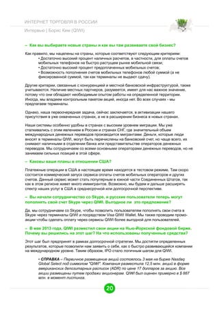 ИНТЕРНЕТ ТОРГОВЛЯ В РОССИИ
Интервью | Борис Ким (QIWI)
– Как вы выбираете новые страны и как вы там развиваете свой бизнес?
Как правило, мы нацелены на страны, которые соответствуют следующим критериям:
• Достаточно высокий процент наличных расчетов, в частности, для оплаты счетов
мобильных телефонов на быстро растущем рынке мобильной связи;
• Достаточно высокий процент предоплаченных мобильных счетов;
• Возможность пополнения счетов мобильных телефонов любой суммой (а не
фиксированной суммой, так как терминалы не выдают сдачу).
Другие критерии, связанные с конкуренцией и местной банковской инфраструктурой, также
учитываются. Наличие местных партнеров, разумеется, имеет для нас важное значение,
потому что они обладают необходимым опытом работы на определенной территории.
Иногда, мы владеем контрольным пакетом акций, иногда нет. Во всех случаях - мы
предлагаем терминалы.
Однако, наша первоочередная задача, сейчас заключается, в активизации нашего
присутствия в уже охваченных странах, а не в расширении бизнеса в новых странах.
Наши системы особенно удобны в странах с высоким уровнем миграции. Мы уже
сталкивались с этим явлением в России и странах СНГ, где значительный объем
международных денежных переводов производится мигрантами. Деньги, которые люди
вносят в терминалы QIWI, могут быть перечислены на банковский счет, но чаще всего, их
снимают наличными в отделении банка или представительстве операторов денежных
переводов. Мы сотрудничаем со всеми основными операторами денежных переводов, но не
занимаем сильных позиций в этой сфере.

– Каковы ваши планы в отношении США?
Платежные операции в США в настоящее время находятся в тестовом режиме. Там скоро
состоится коммерческий запуск сервиса оплаты счетов мобильных операторов и других
счетов. Данный сервис может стать популярным в южной части Соединенных Штатов, так
как в этом регионе живет много иммигрантов. Возможно, мы будем и дальше расширять
спектр наших услуг в США в среднесрочной или долгосрочной перспективе.

– Вы начали сотрудничество со Skype, и русские пользователи теперь могут
пополнять свой счет Skype через QIWI. Выгодное ли это предложение?
Да, мы сотрудничаем со Skype, чтобы позволить пользователям пополнять свои счета в
Skype через терминалы QIWI и посредством Visa QIWI Wallet. Мы также проводим промоакции чтобы сделать оплату через сервисы QIWI более выгодной для пользователей.

– В мае 2013 года, QIWI разместил свои акции на Нью-Йоркской фондовой бирже.
Почему вы решились на этот шаг? На что использованы полученные средства?
Этот шаг был предпринят в рамках долгосрочной стратегии. Мы достигли определенных
результатов, которые позволили нам заявить о себе, как о быстро развивающейся компании
на международном уровне. Таким образом, IPO стало логичным шагом для QIWI.
•  СПРАВКА – Первичное размещение акций состоялось 3 мая на бирже Nasdaq
Global Select под символом "QIWI". Компания разместила 12,5 млн. акций в форме
американских депозитарных расписок (ADR) по цене 17 долларов за акцию. Все
акции размещены путем продажи акционерам. QIWI был оценен примерно в $ 887
млн. в момент листинга.

20

 