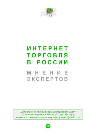 ИНТЕРНЕТ
ТОРГОВЛЯ
В РОССИИ
М Н Е Н И Е
ЭКСПЕРТОВ

Для получения полной версии исследования EWDN
об интернет-торговле в России (10 глав, 350 стр.),
свяжитесь с нами по следующему адресу: report@ewdn.com

22

 