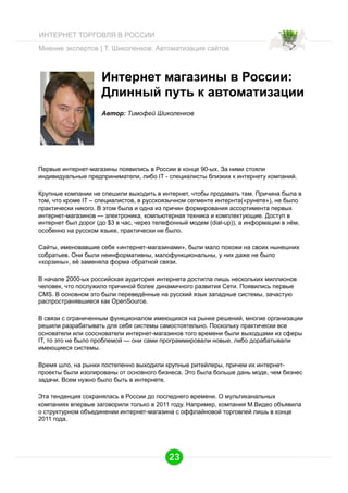 ИНТЕРНЕТ ТОРГОВЛЯ В РОССИИ
Мнение экспертов | Т. Шиколенков: Автоматизация сайтов

Интернет магазины в России:
Длинный путь к автоматизации
Автор: Тимофей Шиколенков

Первые интернет-магазины появились в России в конце 90-ых. За ними стояли
индивидуальные предприниматели, либо IT - специалисты близких к интернету компаний.
Крупные компании не спешили выходить в интернет, чтобы продавать там. Причина была в
том, что кроме IT – специалистов, в русскоязычном сегменте интернта(«рунете»), не было
практически никого. В этом была и одна из причин формирования ассортимента первых
интернет-магазинов — электроника, компьютерная техника и комплектующие. Доступ в
интернет был дорог (до $3 в час, через телефонный модем (dial-up)), а информации в нём,
особенно на русском языке, практически не было.
Сайты, именовавшие себя «интернет-магазинами», были мало похожи на своих нынешних
собратьев. Они были неинформативны, малофункциональны, у них даже не было
«корзины», её заменяла форма обратной связи.
В начале 2000-ых российская аудитория интернета достигла лишь нескольких миллионов
человек, что послужило причиной более динамичного развития Сети. Появились первые
CMS. В основном это были переведённые на русский язык западные системы, зачастую
распространявшиеся как OpenSource.
В связи с ограниченным функционалом имеющихся на рынке решений, многие организации
решили разрабатывать для себя системы самостоятельно. Поскольку практически все
основатели или сооснователи интернет-магазинов того времени были выходцами из сферы
IT, то это не было проблемой — они сами программировали новые, либо дорабатывали
имеющиеся системы.
Время шло, на рынки постепенно выходили крупные ритейлеры, причем их интернетпроекты были изолированы от основного бизнеса. Это была больше дань моде, чем бизнес
задачи. Всем нужно было быть в интернете.
Эта тенденция сохранялась в России до последнего времени. О мультиканальных
компаниях впервые заговорили только в 2011 году. Например, компания М.Видео объявила
о структурном объединении интернет-магазина с оффлайновой торговлей лишь в конце
2011 года.

23

 