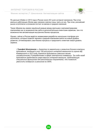 ИНТЕРНЕТ ТОРГОВЛЯ В РОССИИ
Мнение экспертов | Т. Шиколенков: Автоматизация сайтов
По данным InSales от 2013 года в России около 40 тысяч интернет-магазинов. При этом
реально работающих (более двух заказов в месяц) лишь треть из них. При этом, российский
рынок e-commerce в основном состоит из мелких и средних компаний.
Таким образом мы имеем серьёзный разрыв между крупными и мелкими/средними
компаниями как по возможностям сайта и дополнительным клиентским сервисам, так и по
возможностям автоматизации внутренних бизнес-процессов.
Однако, сейчас в России ведётся независимая разработка нескольких платформ для
ecommerce, которые позволят мелким и средним компаниям выйти на новый уровень
развития, оптимизировать свои бизнес-процессы и предложить клиентам новый уровень
сервиса.

•  Тимофей Шиколенков — директор по маркетингу и развитию бизнеса компании
Аудиомания, входящей в топ 100 российских интернет-магазинов по оценке ИД
Коммерсантъ в 2013 году. Компания Аудиомания известна своими
инновационными IT-разработками в сфере электронной коммерции. Три года назад
Аудиомания представила новую версию интернет-магазина, предлагающую
специальный функционал для региональных покупателей, что позволило
увеличить конверсию из регионов на 300%.

26

 