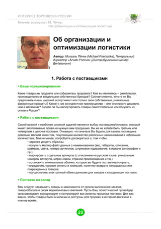 ИНТЕРНЕТ ТОРГОВЛЯ В РОССИИ
Мнение экспертов | М. Пёчке:
Об организации и оптимизации логистики

Об организации и
оптимизации логистики
Автор: Михаэль Пёчке (Michael Poetschke), Генеральный
директор «Arvato Россия» (Дистрибуционный центр
Bertelsmann)

1. Работа с поставщиками
  Ваше позиционирование
Какие товары вы продаете или собираетесь продовать? Кем вы являетесь – ритейлером,
производителем и владельцем собственных брендов? Соответственно, хотите ли Вы
предложить очень широкий ассортимент или только свои собственные, уникальные
фирменные продукты? Какое у них конкурентное преимущество – или они просто дешевле,
чем в магазинах? Будете ли Вы импортировать товары самостоятельно или покупать их
оптом в России?

  Работа с поставщиками
Самой важной и наиболее сложной задачей является выбор поставщика/оптовика, который
имеет эксклюзивные права на нужную вам продукцию. Вы же не хотите быть третьим или
четвертым в цепочке поставок. Очевидно, что вначале Вы будете для своего поставщика
довольно мелким клиентом, покупающим множество различных наименований в небольших
количествах. Тем не менее, попробуйте договориться о, том чтобы:
•  заранее увидеть образцы;
•  получить мастер-файл данных о наименованиях (вес, габариты, описание,
размеры, цвета, номера артикулов, штриховое кодирование, в идеале фотографии и
пр.);
•  маркировать отдельные артикулы (с описанием на русском языке, уникальным
номером артикула, штрих-кодом, страной происхождения и т.д.);
•  установить минимальные объемы, которые вы будете поставлять/покупать;
•  определить условия оплаты и комиссий, политику возврата непроданных или
поврежденных товаров;
•  осуществлять электронный обмен данными для заказов и координации поставок.

  Поставки на склад
Вам следует заказывать товары в зависимости от сроков выполнения заказов,
товарооборота и своих маркетинговых кампаний. Пусть Ваш логистический провайдер
организовывает, координирует и контролирует все аспекты процесса поставок. Для вас
важно, чтобы товары были в наличии и доступны для продажи в интернет-магазине в
нужное время.

28

 