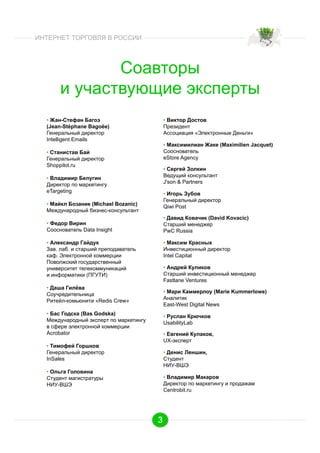ИНТЕРНЕТ ТОРГОВЛЯ В РОССИИ

Соавторы
и участвующие эксперты
•  Жан-Стефан Багоэ
(Jean-Stéphane Bagoëe)
Генеральный директор
Intelligent Emails

•  Виктор Достов
Президент
Ассоциация «Электронные Деньги»
•  Максимилиан Жаке (Maximilien Jacquet)
Сооснователь
eStore Agency

•  Станистав Бай
Генеральный директор
Shoppilot.ru

•  Сергей Золкин
Ведущий консультант
J'son & Partners

•  Владимир Белугин
Директор по маркетингу
eTargeting

•  Игорь Зубов
Генеральный директор
Qiwi Post

•  Майкл Бозаник (Michael Bozanic)
Международный бизнес-консультант

•  Давид Ковачик (David Kovacic)
Старший менеджер
PwC Russia

•  Федор Вирин
Сооснователь Data Insight
•  Александр Гайдук
Зав. лаб. и старший преподаватель
каф. Электронной коммерции
Поволжский государственный
университет телекоммуникаций
и информатики (ПГУТИ)

•  Максим Красных
Инвестиционный директор
Intel Capital
•  Андрей Куликов
Старший инвестиционный менеджер
Fastlane Ventures

•  Даша Гилёва
Соучредительница
Ритейл-комьюнити «Redis Crew»

•  Мари Каммерлоу (Marie Kummerlowe)
Аналитик
East-West Digital News

•  Бас Годска (Bas Godska)
Международный эксперт по маркетингу
в сфере электронной коммерции
Acrobator

•  Руслан Крючков
UsabilityLab
•  Евгений Кулаков,
UX-эксперт

•  Тимофей Горшков
Генеральный директор
InSales

•  Денис Леншин,
Студент
НИУ-ВШЭ

•  Ольга Головина
Студент магистратуры
НИУ-ВШЭ

•  Владимир Макаров
Директор по маркетингу и продажам
Centrobit.ru

3

 