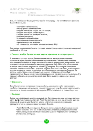 ИНТЕРНЕТ ТОРГОВЛЯ В РОССИИ
Мнение экспертов | М. Пёчке:
Об организации и оптимизации логистики
Все, что необходимо Вашему логистическому провайдеру – это такие базисные данные о
Вашем бизнесе, как:
•  количество наименований;
•  мастер-файл о наименованиях;
•  среднее количество каждой SKU на складе;
•  среднее количество заказов в день;
•  среднее количество артикулов в заказе;
•  упаковка (материал);
•  отправка по почте/курьером;
•  предлагаемые варианты оплаты;
•  ожидаемый процент возврата;
•  ИT, техническая платформа интернет-магазина, ERP.
Все данные планирования (запасы, поставки, заказы) следует предоставлять с помесячной
разбивкой на 1-3 года.

  Решите, что Вы будете делать внутри компании, а что аутсорсить
В зависимости от того, что, по Вашему мнению, входит в компетенцию компании,
определите объем функций, выполняемых внутри компании. Так некоторые компании
контролируют большинство видов деятельности, другие же выступают за аутсорсинг всех
операций – за исключением работы интернет-магазина, CMS, SEO, SEM, обслуживание
клиентов и выполнение заказов – на основе E2E решения. Все процессы управления
заказами и их выполнения будут включены в общую блок-схему, где будет четко показано,
кто чем занимается и какие интерфейсы для обмена какими данными необходимы. Вы
должны искать проверенные, стандартные решения и процессы, которые будут
предоставляться Вашим логистическим провайдером, со стандартными интерфейсами. Это
позволит избежать ненужных сложностей, даст более высокую надежность и снизит
расходы.

  Стоимость
Если Вы полностью согласовали процесс работы, можно легко найти и согласовать
наиболее подходящий метод оценки стоимости оказанных услуг. Вы можете рассчитывать
стоимость на основе расходов по транзакциям, CPO или процента от продаж (выручки).

  Контракт
Выбор партнера осуществляется не каждый год. Как правило, договор на предоставление
услуг фулфилмента заключается на 3-7 лет. Соответственно, семь раз отмерьте, один раз
отрежьте. В конце концов, Вы хотите забыть о логистике и выполнении заказов и
сосредоточиться на успешном развитии своего бизнеса.
•  После более 15 лет на рынке, дочерняя компания группы Бертельсман Arvato
Россия заявила о себе как об одном из главных поставщиков фулфилмента в
России, как в рамках традиционной дистанционной торговли, так и операций
электронной коммерции.

30

 