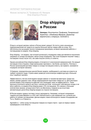 ИНТЕРНЕТ ТОРГОВЛЯ В РОССИИ
Мнение экспертов | К. Трофимов и В. Макаров
Drop shipping в России

Drop shipping
в России
Авторы: Константин Трофимов, Генеральный
директор, и Владимир Макаров, Директор
маркетинга и операций, Centrobit.ru

Открыть интернет-магазин сейчас в России может каждый. Но почти у всех начинающих
предпринимателей нет средств на закупку большой партии товара себе на склад. Это
обстоятельство вынуждает многих посредников (реселеров, интернет-магазинов) работать с
поставщиками по модели Drop shipping.
Drop shipping – это модель, при которой купленный у посредника товар доставляется покупателю
напрямую со склада поставщика, минуя склад посредника. При этом посредник покупает товар у
поставщика только после того, как сами получил оплату от клиента.
Однако российская Drop shipping модель отличается от классической (американской). Не каждый
поставщик готов отгружать товар маленькими партиями и, тем более, доставлять. Поэтому в
России организацией доставки товара со склада поставщика клиенту, как правило, занимается
посредник (интернет магазин).
В Америке, прородительнице данной бизнес модели, необходимость доставки до клиента не
требует огромного труда. Страна имеет развитую логистическую инфраструктуру и большой
опыт подобной торговли.
Эффективность той или иной модели продаж зависит от множества факторов. Среди них:
маржа, размер среднего чека, объем предпродажной подготовки товара aи т.д. Для некоторых
рынков модель Drop shipping не работает или показывает свою не эффективность. Такие
крупные e-commerce проекты как Ozon, Lamoda или Enter используют собственные склады и не
могут работать по модели Drop shipping даже c 5% поставщиков. Это связано с большим
количеством заказов, которые могут быть не обеспечены товаром из-за отсутствия
автоматизации цикла Drop shipping продаж на стороне поставщика.
В России модель прямых поставок только зарождается. Например, интернет-гипермаркет
товаров для дома Mebelion.ru и DIY сайт Vseinstrumenti.ru уже применяют ее с успехом для
работы со своими поставщиками. Данная модель также используeтся такими площадками как
Tiu.ru, Rosfirm.ru и Pulscen.ru.
Agorab2b.ru – online склад поставщиков товаров на стадии старта – один из первых сервис
провайдеров в этой области.

32

 