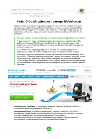 ИНТЕРНЕТ ТОРГОВЛЯ В РОССИИ
Мнение экспертов | К. Трофимов и В. Макаров
Drop shipping в России

Кейс: Drop shipping на примере Mebelion.ru
Товарная витрина интернет гипермаркета содержит более 80 тысяч товаров и включает
свет, текстиль, мебель и посуду. Более 80% товаров компания закупает по модели Drop
Shipment. Компания уверенно чувствует себя в отрасли и имеет более 20% доли рынка
осветительной техники. На данный момент выручка компании составляет более 10 млн.
долларов.

Отзыв о модели от Артема Титова, Генерального директора, Mebelion Holding:
“Наша компания – лидер по продажам осветительной техники через Интернет. Мы
работаем по модели Drop Shipment уже более 6 лет. Во многом благодаря такой
модели, мы имеем показатели бизнеса лучшие, чем большинство средних и крупных
интернет-магазинов.
У нас практически отсутствует оборотный капитал. Мы не несём издержек на
собственный товарный остаток. Склад используем только для упаковки заказов.
Благодаря отсутствию собственного склада, наш интернет-магазин имеет более 30тыс.
SKU только в сегменте осветительной техники. Ширина ассортимента позволяет нашим
клиентам выбрать именно тот товар, который им нужен, что повышает конверсию
посетителей в продажи. Широкий выбор – это основное преимущество онлайн-магазина
над офлайновым. Зачем же уничтожать это преимущество, работая со своим товарным
складом?”

•  Константин Трофимов – Генеральный директор компании "Centrobit". В 2010 г. –
со-основатель интернет-магазина "Mebelion.ru".
•  Владимир Макаров – Директор маркетинга и операций "Centrobit", российский
разработчик и интегратор систем интернет-дистрибьюции и e-commerce проектов
под ключ. Также является основателем компании "Техно Инвест",
специализирующейся на поставке программного обеспечения и компьютерного
оборудования, и покерно-аналитической системы Onesteppoker.ru

34

 