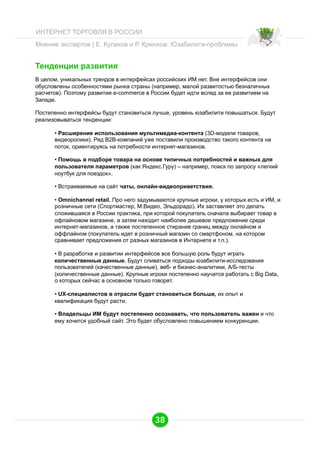 ИНТЕРНЕТ ТОРГОВЛЯ В РОССИИ
Мнение экспертов | Е. Кулаков и Р. Крючков: Юзабилити-проблемы

Тенденции развития
В целом, уникальных трендов в интерфейсах российских ИМ нет. Вне интерфейсов они
обусловлены особенностями рынка страны (например, малой развитостью безналичных
расчетов). Поэтому развитие e-commerce в России будет идти вслед за ее развитием на
Западе.
Постепенно интерфейсы будут становиться лучше, уровень юзабилити повышаться. Будут
реализовываться тенденции:
•  Расширение использования мультимедиа-контента (3D-модели товаров,
видеоролики). Ряд В2В-компаний уже поставили производство такого контента на
поток, ориентируясь на потребности интернет-магазинов.
•  Помощь в подборе товара на основе типичных потребностей и важных для
пользователя параметров (как Яндекс.Гуру) – например, поиск по запросу «легкий
ноутбук для поездок».
•  Встраиваемые на сайт чаты, онлайн-видеоприветствия.
•  Omnichannel retail. Про него задумываются крупные игроки, у которых есть и ИМ, и
розничные сети (Спортмастер, М.Видео, Эльдорадо). Их заставляет это делать
сложившаяся в России практика, при которой покупатель сначала выбирает товар в
офлайновом магазине, а затем находит наиболее дешевое предложение среди
интернет-магазинов, а также постепенное стирание границ между онлайном и
оффлайном (покупатель идет в розничный магазин со смартфоном, на котором
сравнивает предложения от разных магазинов в Интернете и т.п.).
•  В разработке и развитии интерфейсов все большую роль будут играть
количественные данные. Будут сливаться подходы юзабилити-исследования
пользователей (качественные данные), веб- и бизнес-аналитики, А/Б-тесты
(количественные данные). Крупные игроки постепенно научатся работать с Big Data,
о которых сейчас в основном только говорят.
•  UX-специалистов в отрасли будет становиться больше, их опыт и
квалификация будут расти.
•  Владельцы ИМ будут постепенно осознавать, что пользователь важен и что
ему хочется удобный сайт. Это будет обусловлено повышением конкуренции.

38

 