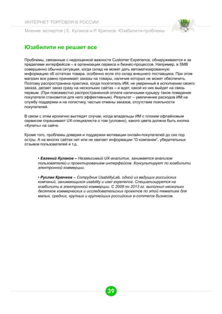 ИНТЕРНЕТ ТОРГОВЛЯ В РОССИИ
Мнение экспертов | Е. Кулаков и Р. Крючков: Юзабилити-проблемы

Юзабилити не решает все
Проблемы, связанные с недооценкой важности Customer Experience, обнаруживаются и за
пределами интерфейсов – в организации сервиса и бизнес-процессов. Например, в SMB
совершенно обычна ситуация, когда склад не может дать автоматизированную
информацию об остатках товара, особенно если это склад внешнего поставщика. При этом
магазин все равно принимает заказы на товары, наличие которых не может обеспечить.
Поэтому распространена практика, когда посетитель ИМ, не уверенный в исполнении своего
заказа, делает заказ сразу на нескольких сайтах – и ждет, какой из них выйдет на связь
первым. (При повсеместно распространенной оплате наличными курьеру такое поведение
покупателя становится для него эффективным). Результат – увеличение расходов ИМ на
службу поддержки и на логистику, частые отмены заказов, отсутствие лояльности
покупателей.
В связи с этим иронично выглядят случаи, когда владельцы ИМ с плохим офлайновым
сервисом спрашивают UX-специалиста о том (условно), какого цвета должна быть кнопка
«Купить» на сайте.
Кроме того, проблемы доверия и поддержки мотивации онлайн-покупателей до сих пор
остры. А на многих сайтах нет или не хватает информации “О компании”, убедительных
отзывов пользователей и т.д.

•  Евгений Кулаков – Независимый UX-аналитик, занимается анализом
пользователей и проектированием интерфейсов. Консультирует по юзабилити
электронной коммерции.
•  Руслан Крючков – Сотрудник UsabilityLab, одной из ведущих российских
компаний, занимающихся usability и user experience. Специализируется на
юзабилити в электронной коммерции. С 2008 по 2013 гг. выполнил несколько
десятков коммерческих и исследовательских проектов по этой тематике для
малых, средних, крупных и крупнейших российских e-commerce бизнесов.

39

 