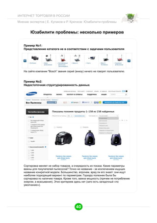 ИНТЕРНЕТ ТОРГОВЛЯ В РОССИИ
Мнение экспертов | Е. Кулаков и Р. Крючков: Юзабилити-проблемы

Юзабилити проблемы: несколько примеров
Пример No1:
Представление каталога не в соответствии с задачами пользователя

На сайте компании "Bosch” звания серий (внизу) ничего не говорят пользователю.

Пример No2:
Недостаточная структурированность данных

Сортировка меняет не набор товаров, а очередность их показа. Какие параметры
важны для покупателей пылесосов? Точно не название - за исключением ищущих
название конкретной модели. Большинство, впрочем, вряд ли его знают: они ищут
наиболее подходящий вариант по параметрам. Гораздо полезнее была бы
сортировка по наличию товара. Кроме того, важна мощность (причем не потребление
энергии, а всасывания). Этих критериев здесь нет (зато есть загадочный «по
умолчанию»).

40

 