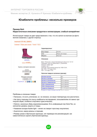 ИНТЕРНЕТ ТОРГОВЛЯ В РОССИИ
Мнение экспертов | Е. Кулаков и Р. Крючков: Юзабилити-проблемы

Юзабилити проблемы: несколько примеров

Пример No4:
Недостаточные описания продуктов и иллюстрации; слабый копирайтинг
Иллюстрация товара не дает представления о том, что это сапоги на молнии (на фото
молния оказалась с другой стороны)

Проблемы в описании товара:
•  Написано, что есть утепление, но не описано, на какую температуру оно рассчитано;
•  Нет фото подошвы (по опыту юзабилити-тестирования, пользователям это важно при
покупке обуви, особенно спортивно-туристической);
•  Неясно, насколько обувь водонепроницаема. Есть информация про Gore-Tex, но
непонятен уровень защиты от воды;
•  Название колодки Asolex light – ничего не говорит простому покупателю;
•  Аналогично, марка резины в подошве;
•  Размер указан в британских единицах, нет перевода или рекомендаций, как
самостоятельно оценить британские единицы.

42

 