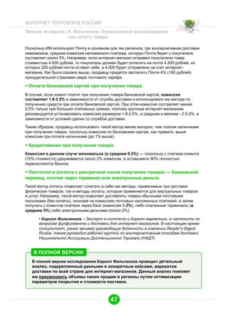 ИНТЕРНЕТ ТОРГОВЛЯ В РОССИИ
Мнение экспертов | К. Фильченков: Комиссионное вознаграждение
при оплате товара
Поскольку ИМ используют Почту в основном для тех регионов, где альтернативная доставка
невозможна, средняя комиссия наложенного платежа, которую Почта берет с покупателя,
составляет около 5%. Например, если интернет-магазин отправил покупателю товар
стоимостью 4.000 рублей, то покупатель должен будет оплатить на почте 4.200 рублей, из
которых 200 рублей почта оставит себе, а 4.000 будет отправлено на счет интернетмагазина. Как было сказано выше, продавцу придется заплатить Почте 4% (160 рублей)
принудительной страховки сверх почтового тарифа.

  Оплата банковской картой при получении товара
В случае, если клиент платит при получении товара банковской картой, комиссия
составляет 1.8-3.5% в зависимости от службы доставки и используемого ею метода по
получению средств при оплате банковской картой. При этом комиссия составляет менее
2.5% только при больших платежных суммах, поэтому крупным интернет-магазинам
рекомендуется устанавливать комиссию размером 1.8-2.5%, а средним и мелким - 2.5-3%, в
зависимости от условий сделки со службой доставки.
Таким образом, продавцу использовать такой метод менее выгодно, чем платеж наличными
при получении товара, поскольку комиссия по банковским картам, как правило, выше
комиссии при оплате наличными (до 1% выше).

  Кредитование при получении товара
Комиссия в данном случе минимальна (в среднем 0.2%) — поскольку с платежа клиента
(10% стоимости) удерживается около 2% комиссии, а оставшиеся 90% полностью
перечисляются банком.

  Постоплата (оплата с рассрочкой после получения товара) — банковский
перевод, платеж через терминал или электронные деньги.
Такой метод оплаты позволяет сочетать в себе как методы, применимые при доставке
физических товаров, так и методы оплаты, которые применяются для виртуальных товаров
и услуг. Например, такой метод позволяет доставлять товары обычными почтовыми
посылками (без оплаты), экономя на комиссиях почтовых наложенных платежей, а затем
получать с клиентов платежи через банк (комиссия 1-3%), либо платежные терминалы (в
среднем 5%) либо электронными деньгами (около 2%).
•  Кирилл Фильченков – Эксперт e-commerce и директ маркетинг, в частности по
вопросам фулфилмента и доставки для интернет магазинов. В настоящее время
консультант, ранее занимал руководящие должности в компании Reader's Digest
Russia, также руководил рабочей группой по альтернативным способам доставки
Национальной Ассоциации Дистанционной Торговли (НАДТ).

В ПОЛНОЙ ВЕРСИИ:
В полной версии исследования Кирилл Фильченков проводит детальный
анализ, подкрепленный данными и конкретным кейсами, вариантов
доставки по всей стране для интернет-магазинов. Данный анализ поможет
им приумножить объемы своих продаж в регионы путем оптимизации
параметров покрытия и стоимости поставки.

47

 