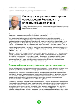 ИНТЕРНЕТ ТОРГОВЛЯ В РОССИИ
Мнение экспертов | К. Якунин: Пункты самовывоза

Почему и как развиваются пункты
самовывоза в России, и что
клиенты ожидают от них
Автор: Константин Якунин, эксперт по вопросам дистанционной
торговли и доставки

После этапа активного развития курьерской доставки как в регионах, так и в Москве начали
приобретать значимость выдачи заказов в пунктах самовывоза.
Пункты выдачи есть и у компаний дистанционной торговли, интернет-магазинов и у
логистических компаний. При этом один и тот же пункт самовывоза может использоваться
разными сетями. Oбщее количество пунктов трудно оценить, но можно его оценить в 4-5 тысяч
(без учета отделений Почты России). Oсновная часть пунктов выдачи расположена в крупных
городах с населением более 100 тысяч человек. Они превалируют в европейской части России.
В представленном докладе учитывается опыт логистических компаний, предоставляющих услуги
доставки в общей сложности через более 1.000 пунктов выдачи по стране – Boxberry, O’Courier,
PickPoint, CDEK и др.
Доставка в такие пункты выдачи заказов значительно дешевле курьерских услуг; однако нельзя
сделать однозначный вывод о том, что рост сетей пунктов выдачи связан только с желанием
покупателей сэкономить на стоимости доставки. К такому виду доставки мотивируют также
ограничения, налагаемые на получателя режимом или местом работы или жительства,
возможность получить товар тайно и прочие основания. Эти причины могут различаться в
столице и регионах, хотя становятся всё более и более общими.

Почему выбирают выдачу заказов в пунктах самовывоза
Оценка, проведенная логистическими компаниями показывает, что, как правило, доставка через
пункты выдачи более востребована, чем курьерская доставка, в регионах, чем в столице.
"Региональный" подход объясняется прежде всего экономическим фактором. значение этого
фактора тем сильнее, чем менее развита, а значит и более дорога, услуга курьерской доставки в
данном регионе. Ослабление же этого фактора происходит при росте среднего чека заказа,
когда затраты на доставку начинают составлять менее десятой части стоимости заказа
(ориентировочно при заказе более чем на 3-4 тысячи рублей).
"Столичный" подход (не только в Москве, но и постепенно в городах-миллионниках) при выборе
пункта выдачи все больше учитывает "фактор времени" (независимость получателя от времени
приезда курьера, если получатель заказа имеет работу разъездного характера или если он
сильно загружен на работе, а также если заказ нужен срочно и ждать курьера получатель не
может). безусловно, тем более увеличивается влияние "временного" фактора, чем больше и
удобней становятся пункты выдачи и чем менее точной по времени бывает курьерская доставка.

49

 