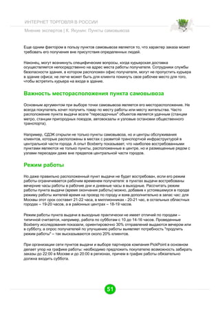 ИНТЕРНЕТ ТОРГОВЛЯ В РОССИИ
Мнение экспертов | К. Якунин: Пункты самовывоза

Еще одним фактором в пользу пунктов самовывоза является то, что характер заказа может
требовать его получения вне присутствия определенных людей.
Наконец, могут возникнуть специфические вопросы, когда курьерская доставка
осуществляется непосредственно на адрес места работы получателя. Сотрудники службы
безопасности здания, в котором расположен офис получателя, могут не пропустить курьера
в здание офиса; не легче может быть для клиента покинуть свое рабочее место для того,
чтобы встретить курьера на входе в здание.

Важность месторасположения пункта самовывоза
Основным аргументом при выборе точки самовывоза является его месторасположение. Не
всегда покупатель хочет получить товар по месту работы или месту жительства. Часто
расположение пункта выдачи возле "пересадочных" объектов является удачным (станции
метро, станции пригородных поездов, автовокзалы и узловые остановки общественного
транспорта).
Например, СДЭК открыли не только пункты самовывоза, но и центры обслуживания
клиентов, которые расположены в местах с развитой транспортной инфраструктурой в
центральной части города. А опыт Boxberry показывает, что наиболее востребованными
пунктами являются не только пункты, расположенные в центре, но и размещенные рядом с
узлами пересадки даже вне пределов центральной части городов.

Режим работы
Но даже правильно расположенный пункт выдачи не будет востребован, если его режим
работы ограничивается рабочим временем получателя: в пунктах выдачи востребованы
вечерние часы работы в рабочие дни и дневные часы в выходные. Рассчитать режим
работы пункта выдачи (время окончания работы) можно, добавив к устоявшемуся в городе
режиму работы жителей время на проезд по городу и взяв дополнительно в запас час: для
Москвы этот срок составит 21-22 часа, в миллионниках - 20-21 час, в остальных областных
городах – 19-20 часов, а в районных центрах – 18-19 часов.
Режим работы пункта выдачи в выходные практически не имеет отличий по городам –
типичной считается, например, работа по субботам с 10 до 14-16 часов. Проведенные
Boxberry исследования показали, ориентировочно 30% отправлений выдаются вечером или
в субботу, а опрос получателей по улучшению работы выявляет потребность "продлить
режим работы" – так высказываются около 20% клиентов.
При организации сети пунктов выдачи и выборе партнеров компания PickPoint в основном
делает упор на графике работы: необходимо предложить покупателю возможность забирать
заказы до 22:00 в Москве и до 20:00 в регионах, причем в график работы обязательно
должна входить суббота.

51

 
