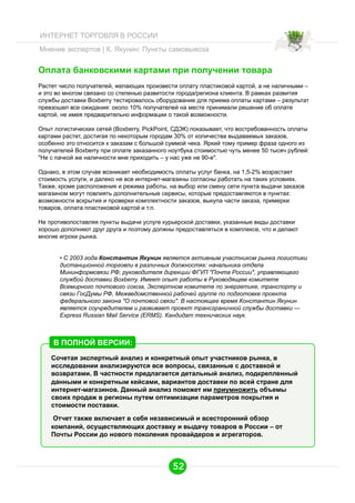 ИНТЕРНЕТ ТОРГОВЛЯ В РОССИИ
Мнение экспертов | К. Якунин: Пункты самовывоза

Oплата банковскими картами при получении товара
Растет число получателей, желающих произвести оплату пластиковой картой, а не наличными –
и это во многом связано со степенью развитости города/региона клиента. В рамках развития
службы доставки Boxberry тестировалось оборудование для приема оплаты картами – результат
превзошел все ожидания: около 10% получателей на месте принимали решение об оплате
картой, не имея предварительно информации о такой возможности.
Опыт логистических сетей (Boxberry, PickPoint, СДЭК) показывает, что востребованность оплаты
картами растет, достигая по некоторым городам 30% от количества выдаваемых заказов,
особенно это относится к заказам с большой суммой чека. Яркий тому пример фраза одного из
получателей Boxberry при оплате заказанного ноутбука стоимостью чуть менее 50 тысяч рублей:
"Не с пачкой же наличности мне приходить – у нас уже не 90-е".
Однако, в этом случае возникает необходимость оплаты услуг банка, на 1,5-2% возрастает
стоимость услуги, и далеко не все интернет-магазины согласны работать на таких условиях.
Также, кроме расположения и режима работы, на выбор или смену сети пункта выдачи заказов
магазином могут повлиять дополнительные сервисы, которые предоставляются в пунктах:
возможности вскрытия и проверки комплектности заказов, выкупа части заказа, примерки
товаров, оплата пластиковой картой и т.п.
Не противопоставляя пункты выдачи услуге курьерской доставки, указанные виды доставки
хорошо дополняют друг друга и поэтому должны предоставляться в комплексе, что и делают
многие игроки рынка.
•  С 2003 года Константин Якунин является активным участником рынка логистики
дистанционной торговли в различных должностях: начальника отдела
Мининформсвязи РФ, руководителя дирекции ФГУП "Почта России", управляющего
службой доставки Boxberry. Имеет опыт работы в Руководящем комитете
Всемирного почтового союза, Экспертном комитете по энергетике, транспорту и
связи ГосДумы РФ, Межведомственной рабочей группе по подготовке проекта
федерального закона "О почтовой связи". В настоящее время Константин Якунин
является соучредителем и развивает проект трансграничной службы доставки —
Express Russian Mail Service (ERMS). Кандидат технических наук.

В ПОЛНОЙ ВЕРСИИ:
Сочетая экспертный анализ и конкретный опыт участников рынка, в
исследовании анализируются все вопросы, связанные с доставкой и
возвратами. В частности предлагается детальный анализ, подкрепленный
данными и конкретным кейсами, вариантов доставки по всей стране для
интернет-магазинов. Данный анализ поможет им приумножить объемы
своих продаж в регионы путем оптимизации параметров покрытия и
стоимости поставки.
Отчет также включает в себя независимый и всесторонний обзор
компаний, осуществляющих доставку и выдачу товаров в России – от
Почты России до нового поколения провайдеров и агрегаторов.

52

 
